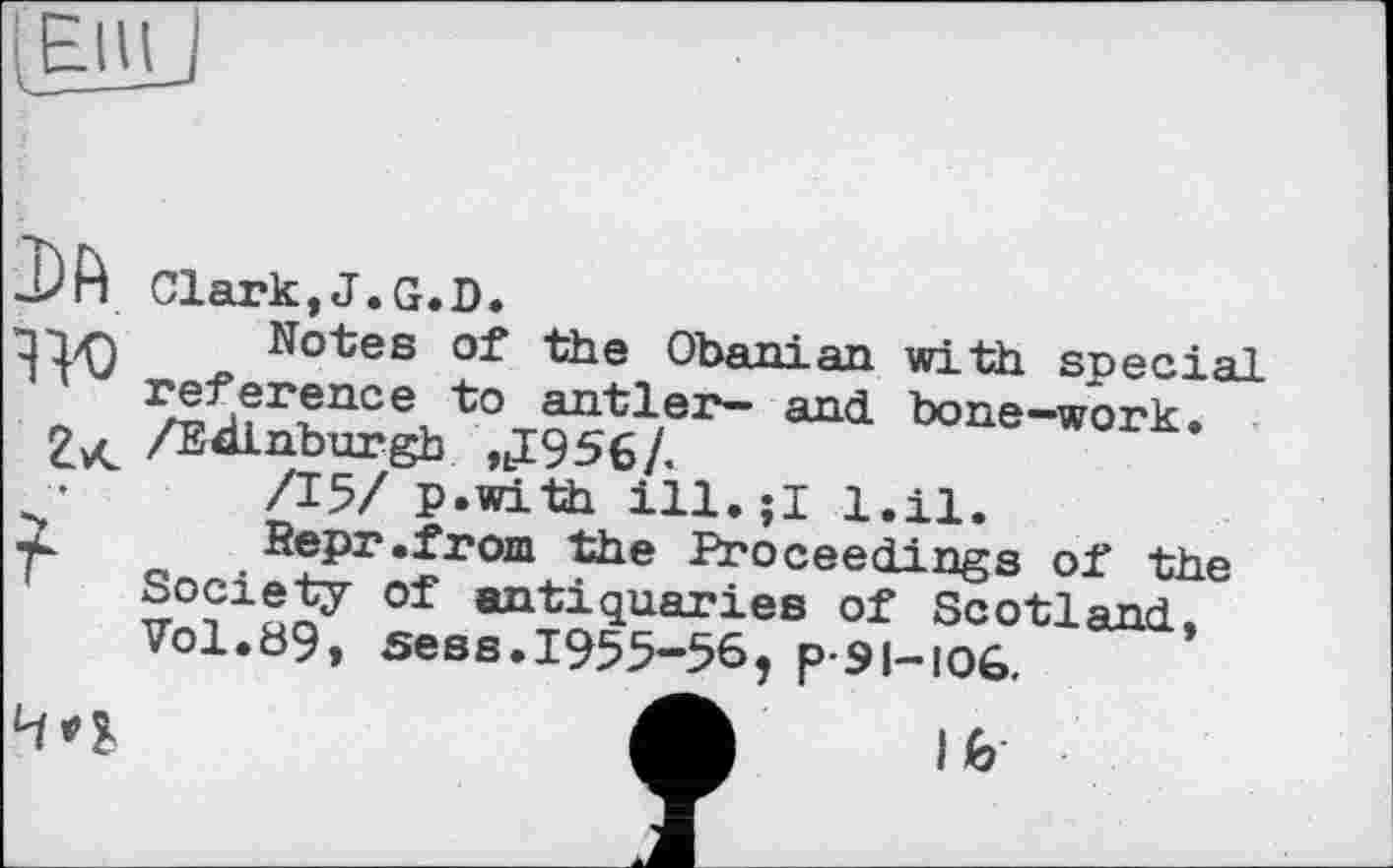 ﻿J)ft Clark,J.G.D.
q-Tz-ч Notes of the Obanian with special 'reference to antler- and bone-work.
/Edinburgh ,J956/.
•	/15/ p.with ill.jl 1.11.
2	Repr.from the Proceedings of the
' Society of antiquaries of Scotland, Vol.89, sees.1955-56, p-91-106.